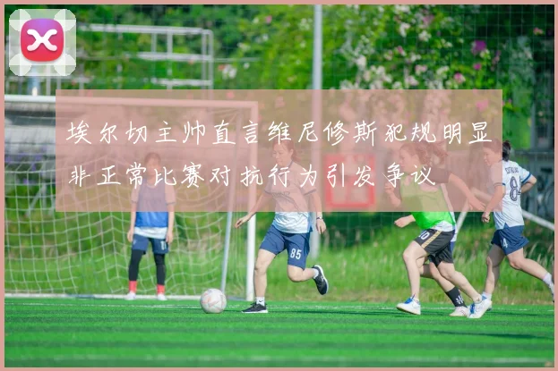 埃尔切主帅直言维尼修斯犯规明显非正常比赛对抗行为引发争议