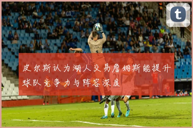 皮尔斯认为湖人交易詹姆斯能提升球队竞争力与阵容深度