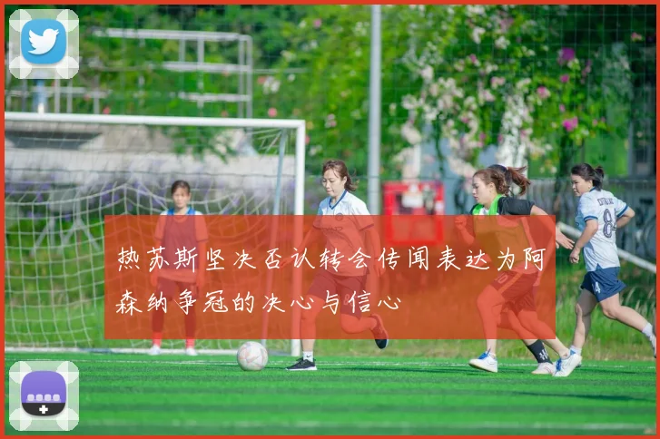 热苏斯坚决否认转会传闻表达为阿森纳争冠的决心与信心