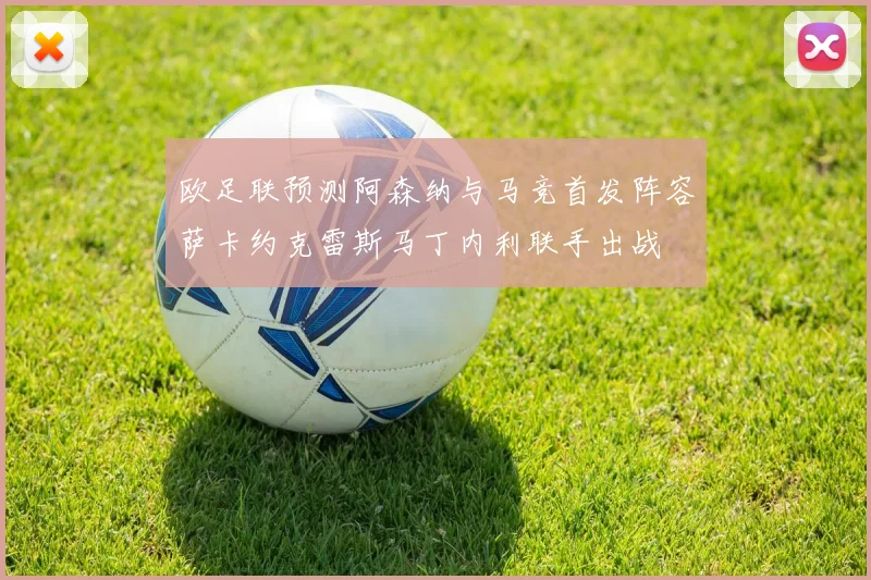 欧足联预测阿森纳与马竞首发阵容萨卡约克雷斯马丁内利联手出战