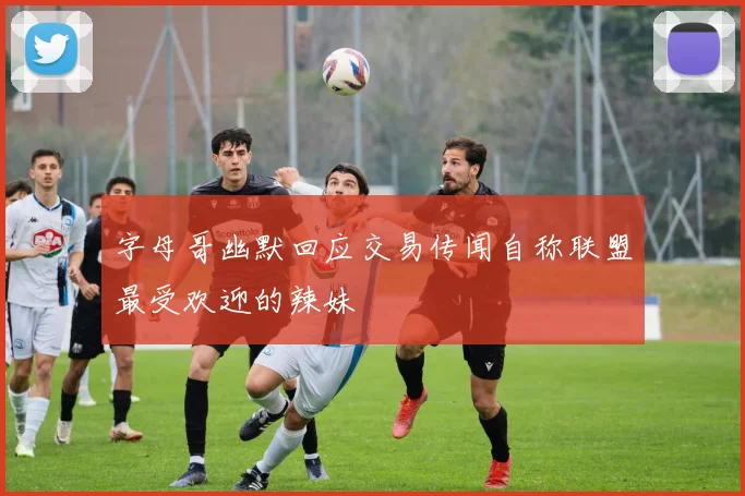 字母哥幽默回应交易传闻自称联盟最受欢迎的辣妹