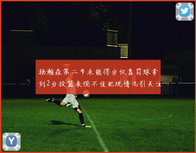 杨瀚森第二节未能得分仅靠罚球拿到2分投篮表现不佳犯规情况引关注