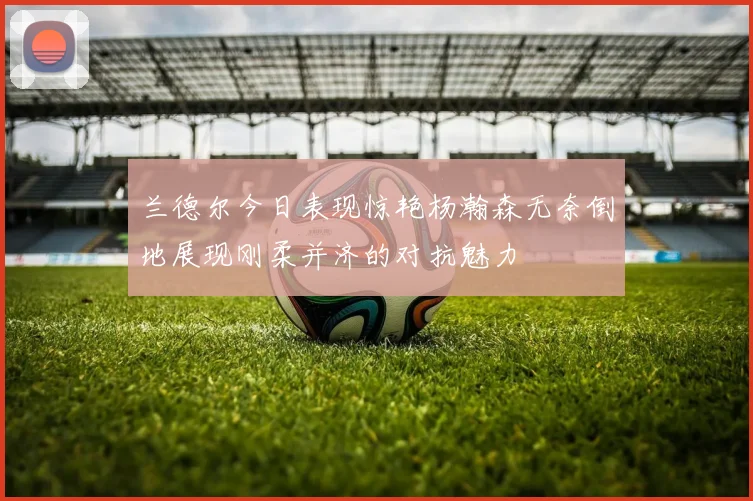 兰德尔今日表现惊艳杨瀚森无奈倒地展现刚柔并济的对抗魅力