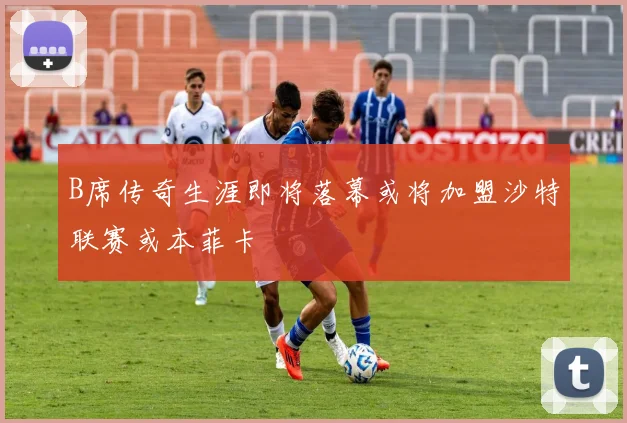 B席传奇生涯即将落幕或将加盟沙特联赛或本菲卡