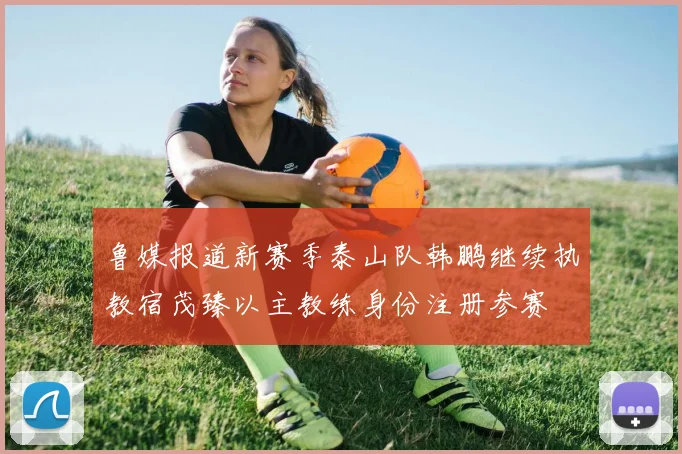 鲁媒报道新赛季泰山队韩鹏继续执教宿茂臻以主教练身份注册参赛