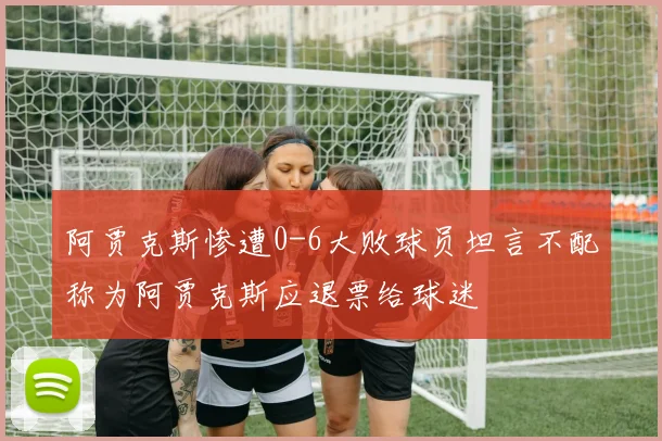 阿贾克斯惨遭0-6大败球员坦言不配称为阿贾克斯应退票给球迷