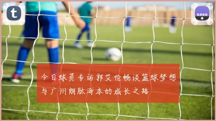 今日球员专访郭艾伦畅谈篮球梦想与广州朗肽海本的成长之路