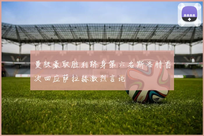 曼联豪取胜利跻身第六名斯洛特首次回应萨拉赫激烈言论