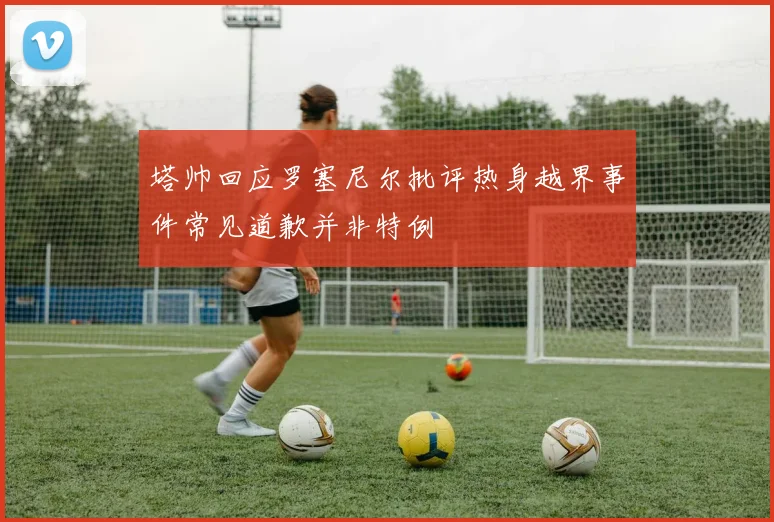 塔帅回应罗塞尼尔批评热身越界事件常见道歉并非特例