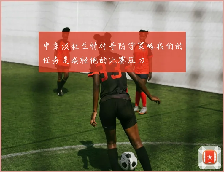 申京谈杜兰特对手防守策略我们的任务是减轻他的比赛压力