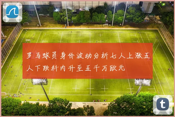 罗马球员身价波动分析七人上涨五人下跌科内升至五千万欧元