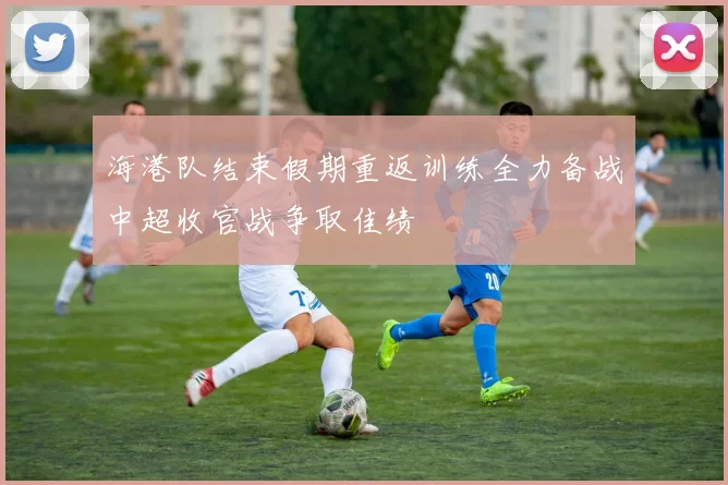 海港队结束假期重返训练全力备战中超收官战争取佳绩