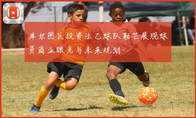 库尔图瓦投资法乙球队勒芒展现球员商业眼光与未来规划
