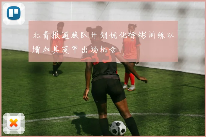 北青报道狼队计划优化徐彬训练以增加其英甲出场机会