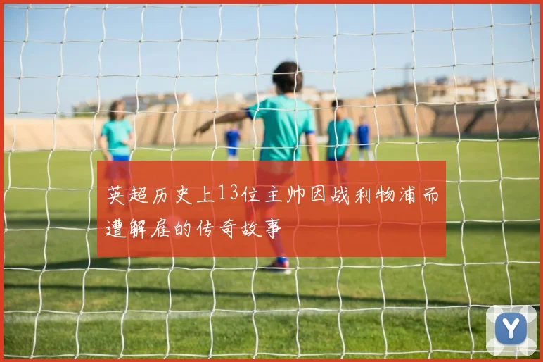 英超历史上13位主帅因战利物浦而遭解雇的传奇故事