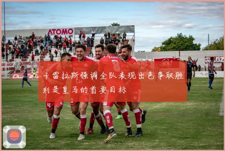 卡雷拉斯强调全队表现出色争取胜利是皇马的首要目标
