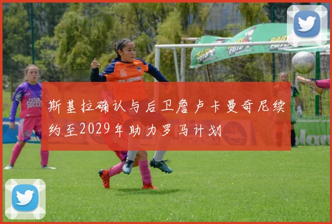 斯基拉确认与后卫詹卢卡曼奇尼续约至2029年助力罗马计划