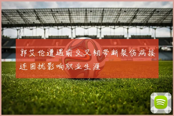 郭艾伦遭遇前交叉韧带断裂伤病接连困扰影响职业生涯