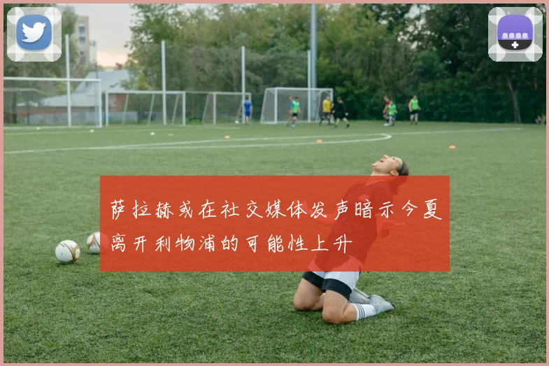 萨拉赫或在社交媒体发声暗示今夏离开利物浦的可能性上升