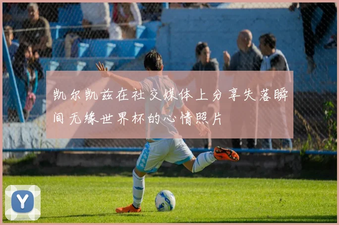 凯尔凯兹在社交媒体上分享失落瞬间无缘世界杯的心情照片