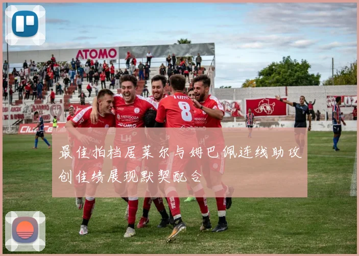 最佳拍档居莱尔与姆巴佩连线助攻创佳绩展现默契配合