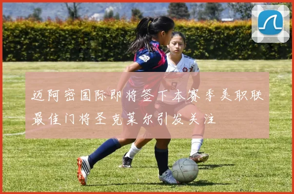 迈阿密国际即将签下本赛季美职联最佳门将圣克莱尔引发关注