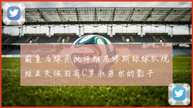 前皇马球员批评维尼修斯称球队规矩丢失依旧有C罗和劳尔的影子